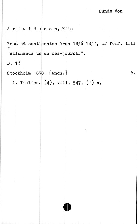  ﻿Lunds don.
Arfwidsson, Nils
Resa på continenten åren 1836-1837» af förf. till
+
"Allehanda ur en res-journal".
D. 1?
Stockholm 1838. [Anon.]	8.
1. Italien. (4)» viii, 547» (1) s.